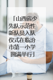 山西省少先队示范性新队员入队仪式在临汾市第一小学圆满举行