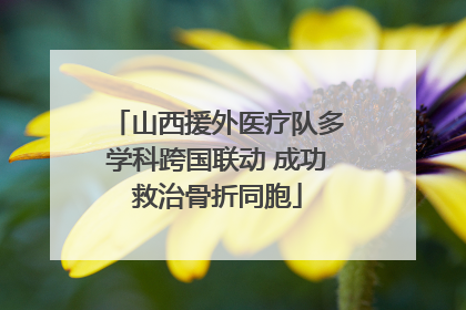 山西援外医疗队多学科跨国联动 成功救治骨折同胞