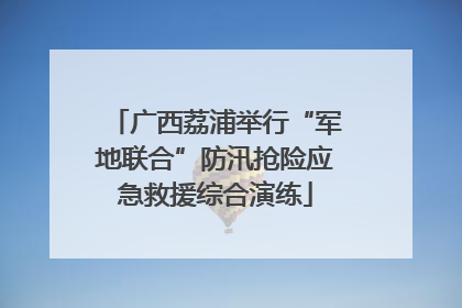 广西荔浦举行“军地联合”防汛抢险应急救援综合演练