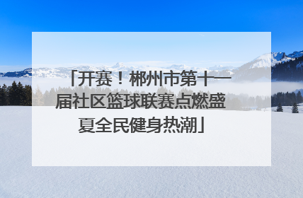 开赛！郴州市第十一届社区篮球联赛点燃盛夏全民健身热潮