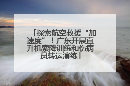 探索航空救援“加速度”！广东开展直升机索降训练和伤病员转运演练