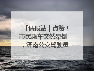 情报站｜点赞！市民乘车突然晕倒，济南公交驾驶员和乘客热心相助
