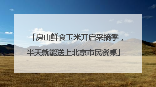 房山鲜食玉米开启采摘季，半天就能送上北京市民餐桌