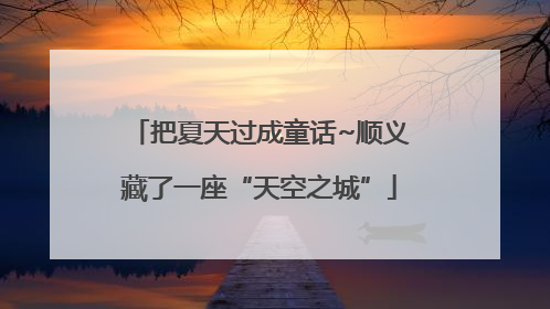 把夏天过成童话~顺义藏了一座“天空之城”