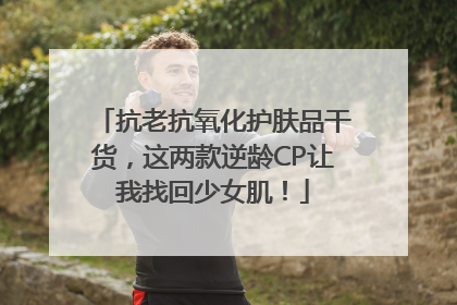 抗老抗氧化护肤品干货，这两款逆龄CP让我找回少女肌！