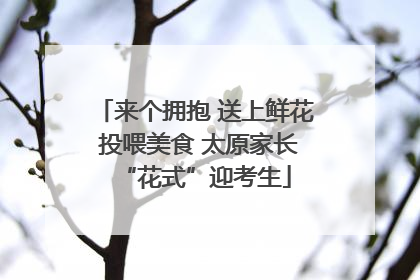 来个拥抱 送上鲜花 投喂美食 太原家长“花式”迎考生