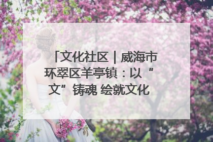 文化社区｜威海市环翠区羊亭镇：以“文”铸魂 绘就文化社区新画卷