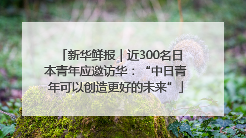 新华鲜报｜近300名日本青年应邀访华：“中日青年可以创造更好的未来”