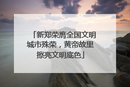 新郑荣膺全国文明城市殊荣，黄帝故里擦亮文明底色