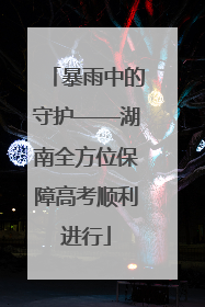 暴雨中的守护——湖南全方位保障高考顺利进行