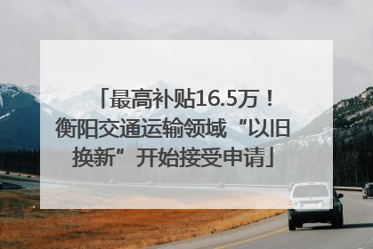 最高补贴16.5万！衡阳交通运输领域“以旧换新”开始接受申请