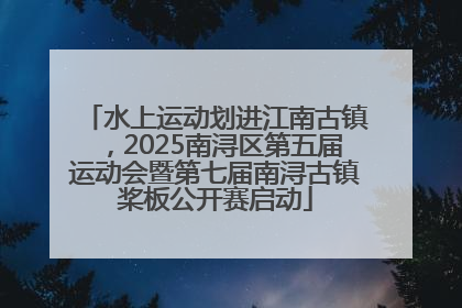 水上运动划进江南古镇，2025南浔区第五届运动会暨第七届南浔古镇桨板公开赛启动