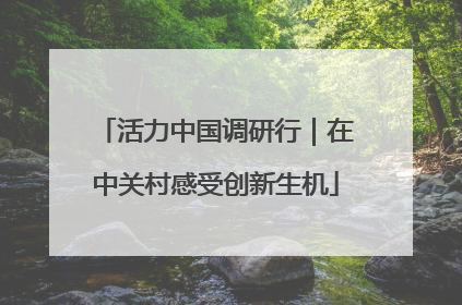 活力中国调研行｜在中关村感受创新生机