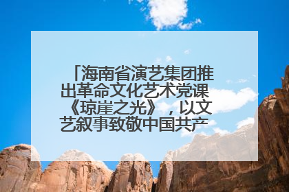 海南省演艺集团推出革命文化艺术党课《琼崖之光》，以文艺叙事致敬中国共产党成立104周年