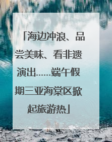 海边冲浪、品尝美味、看非遗演出……端午假期三亚海棠区掀起旅游热
