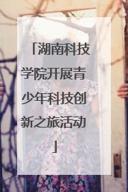 湖南科技学院开展青少年科技创新之旅活动