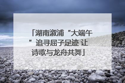 湖南溆浦“大端午”追寻屈子足迹 让诗歌与龙舟共舞