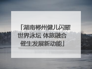 湖南郴州健儿闪耀世界泳坛 体旅融合催生发展新动能