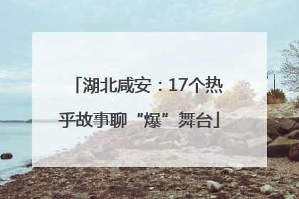 湖北咸安：17个热乎故事聊“爆”舞台