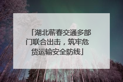 湖北蕲春交通多部门联合出击，筑牢危货运输安全防线