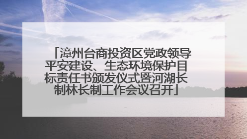 漳州台商投资区党政领导平安建设、生态环境保护目标责任书颁发仪式暨河湖长制林长制工作会议召开