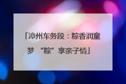 漳州车务段：粽香润童梦 “粽”享亲子情