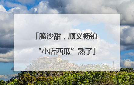 脆沙甜，顺义杨镇“小店西瓜”熟了