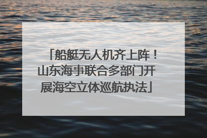 船艇无人机齐上阵！山东海事联合多部门开展海空立体巡航执法