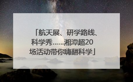 航天展、研学路线、科学秀……湘潭超20场活动带你嗨翻科学