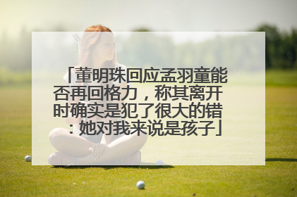 董明珠回应孟羽童能否再回格力，称其离开时确实是犯了很大的错：她对我来说是孩子