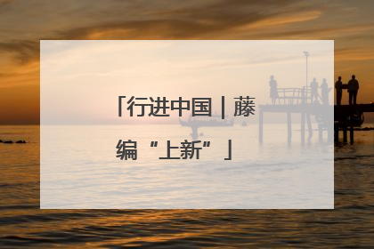 行进中国｜藤编“上新”