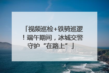 视频巡检+铁骑巡逻！端午期间，冰城交警守护“在路上”