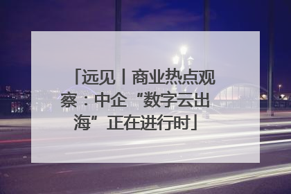 远见丨商业热点观察：中企“数字云出海”正在进行时