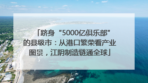 跻身“5000亿俱乐部”的县级市：从港口繁荣看产业图景，江阴制造链通全球