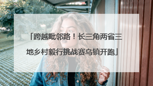 跨越毗邻路！长三角两省三地乡村毅行挑战赛乌镇开跑