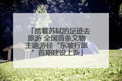 踏着苏轼的足迹去旅游 全国首条文物主题游径“东坡行旅”首期建设上新
