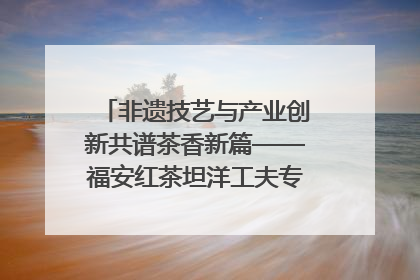 非遗技艺与产业创新共谱茶香新篇——福安红茶坦洋工夫专场推介会在京举办