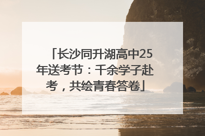 长沙同升湖高中25年送考节：千余学子赴考，共绘青春答卷