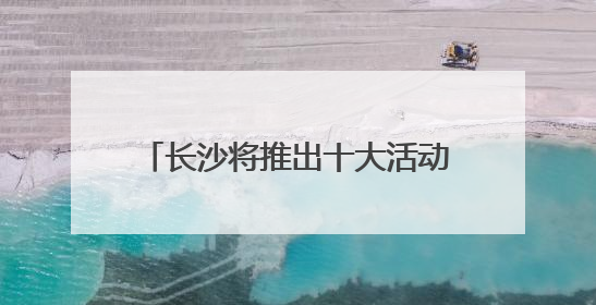 长沙将推出十大活动五大特展 邀你共赴文化和自然遗产日盛宴