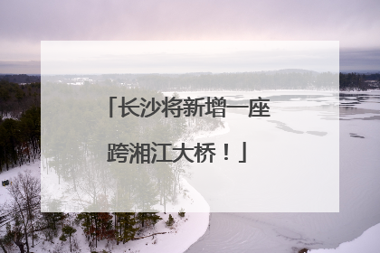 长沙将新增一座跨湘江大桥！