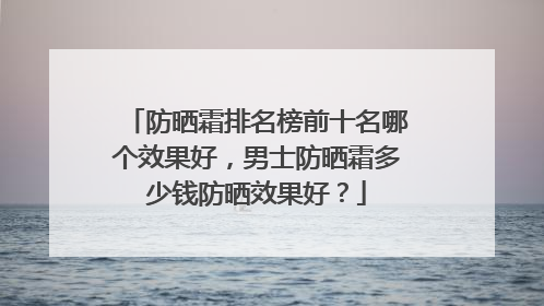 防晒霜排名榜前十名哪个效果好，男士防晒霜多少钱防晒效果好？