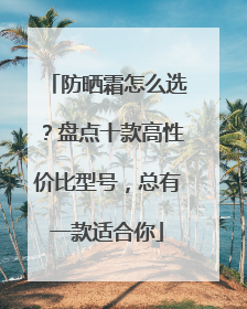 防晒霜怎么选？盘点十款高性价比型号，总有一款适合你