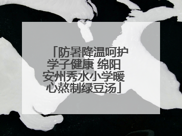 防暑降温呵护学子健康 绵阳安州秀水小学暖心熬制绿豆汤