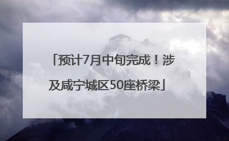 预计7月中旬完成！涉及咸宁城区50座桥梁