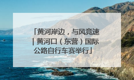 黄河岸边，与风竞速｜黄河口（东营）国际公路自行车赛举行