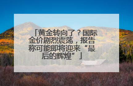 黄金转向了？国际金价剧烈震荡，报告称可能即将迎来“最后的辉煌”