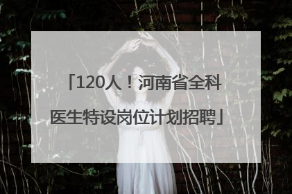 120人！河南省全科医生特设岗位计划招聘