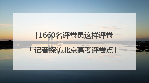 1660名评卷员这样评卷！记者探访北京高考评卷点