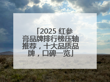 2025 红参膏品牌排行榜压轴推荐，十大品质品牌，口碑一览