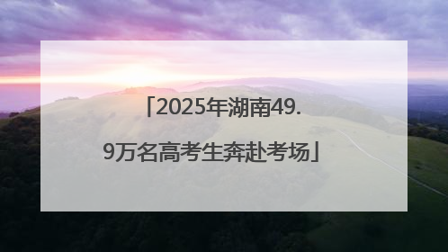 2025年湖南49.9万名高考生奔赴考场